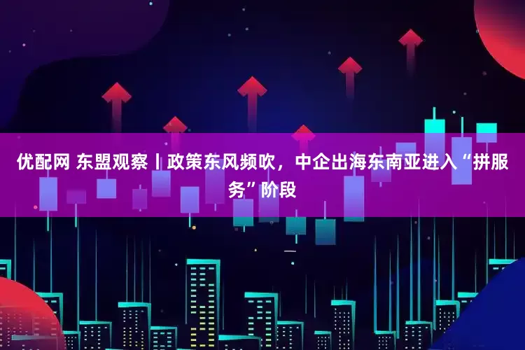 优配网 东盟观察丨政策东风频吹，中企出海东南亚进入“拼服务”阶段
