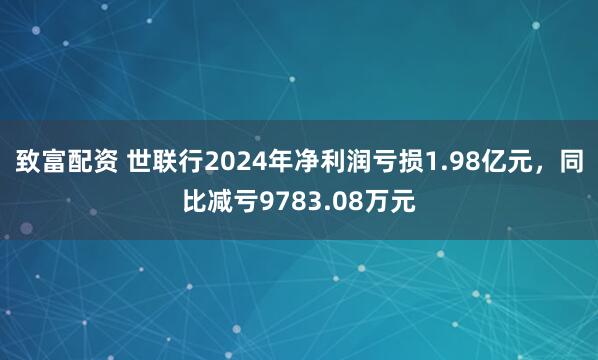 致富配资 世联行2024年净利润亏损1.98亿元，同比减亏9783.08万元