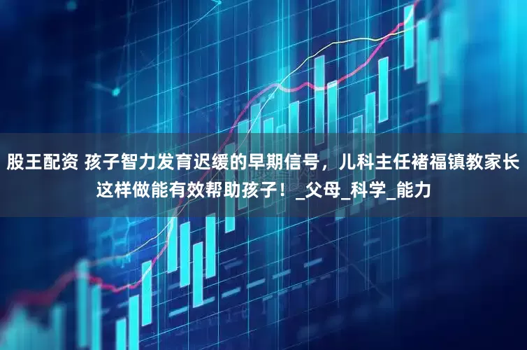 股王配资 孩子智力发育迟缓的早期信号，儿科主任褚福镇教家长这样做能有效帮助孩子！_父母_科学_能力