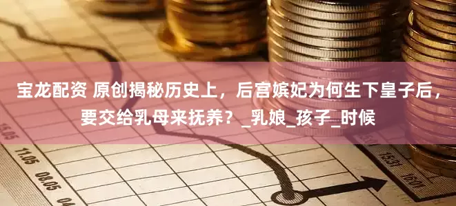 宝龙配资 原创揭秘历史上，后宫嫔妃为何生下皇子后，要交给乳母来抚养？_乳娘_孩子_时候