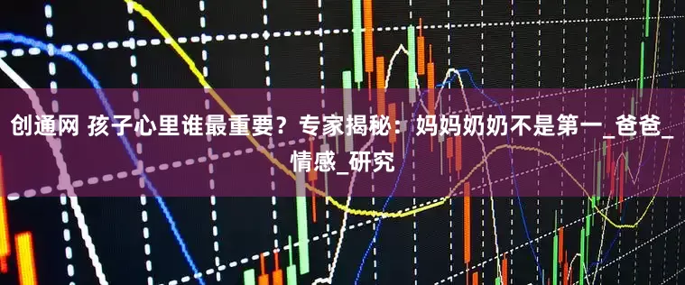 创通网 孩子心里谁最重要？专家揭秘：妈妈奶奶不是第一_爸爸_情感_研究