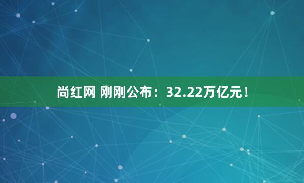 尚红网 刚刚公布：32.22万亿元！
