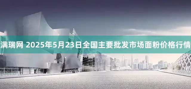 满瑞网 2025年5月23日全国主要批发市场面粉价格行情