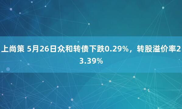 上尚策 5月26日众和转债下跌0.29%，转股溢价率23.39%