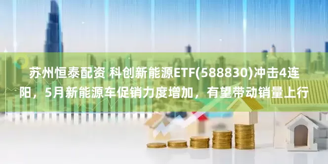 苏州恒泰配资 科创新能源ETF(588830)冲击4连阳，5月新能源车促销力度增加，有望带动销量上行
