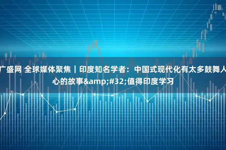 广盛网 全球媒体聚焦｜印度知名学者：中国式现代化有太多鼓舞人心的故事 值得印度学习