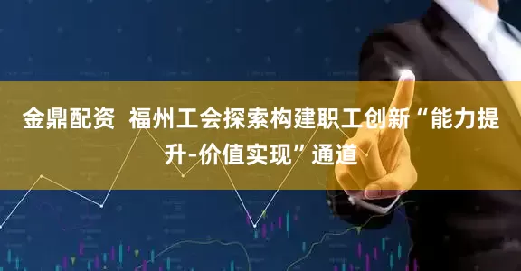 金鼎配资  福州工会探索构建职工创新“能力提升-价值实现”通道