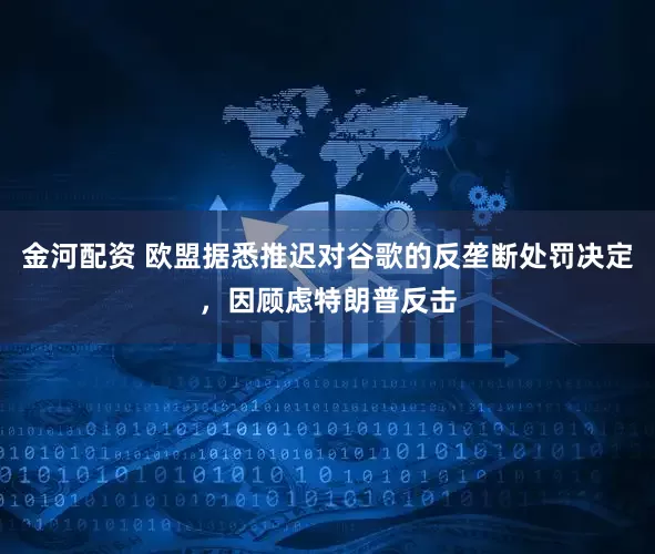 金河配资 欧盟据悉推迟对谷歌的反垄断处罚决定，因顾虑特朗普反击