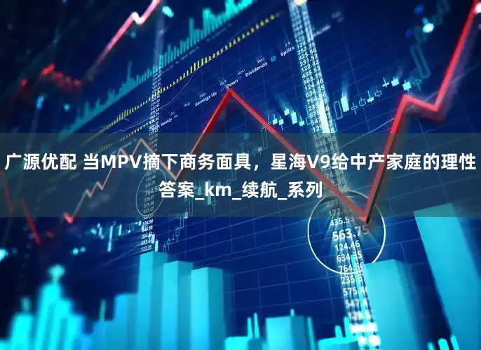 广源优配 当MPV摘下商务面具，星海V9给中产家庭的理性答案_km_续航_系列