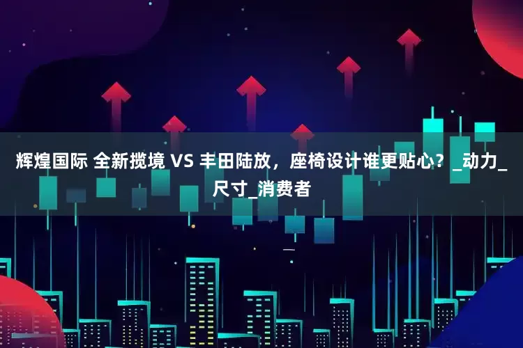 辉煌国际 全新揽境 VS 丰田陆放，座椅设计谁更贴心？_动力_尺寸_消费者