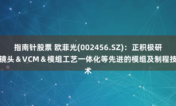 指南针股票 欧菲光(002456.SZ)：正积极研究镜头＆VCM＆模组工艺一体化等先进的模组及制程技术