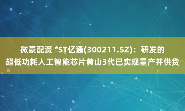 微豪配资 *ST亿通(300211.SZ)：研发的超低功耗人工智能芯片黄山3代已实现量产并供货