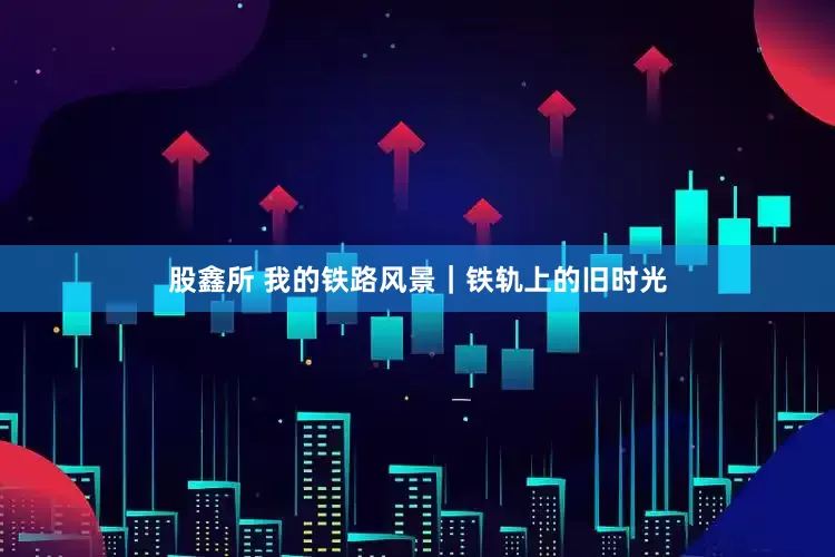 股鑫所 我的铁路风景｜铁轨上的旧时光