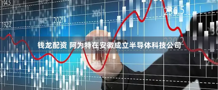 钱龙配资 阿为特在安徽成立半导体科技公司