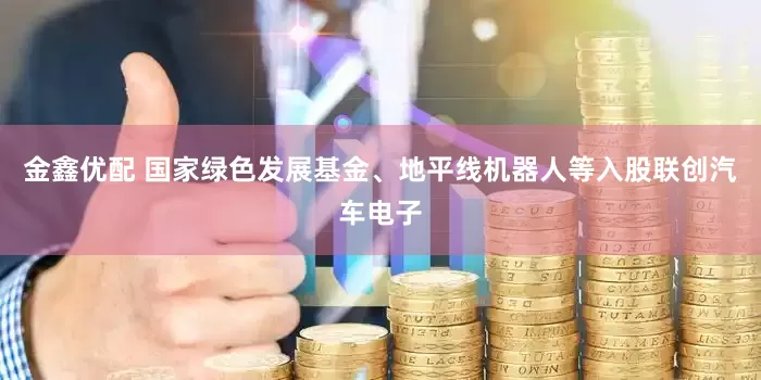 金鑫优配 国家绿色发展基金、地平线机器人等入股联创汽车电子