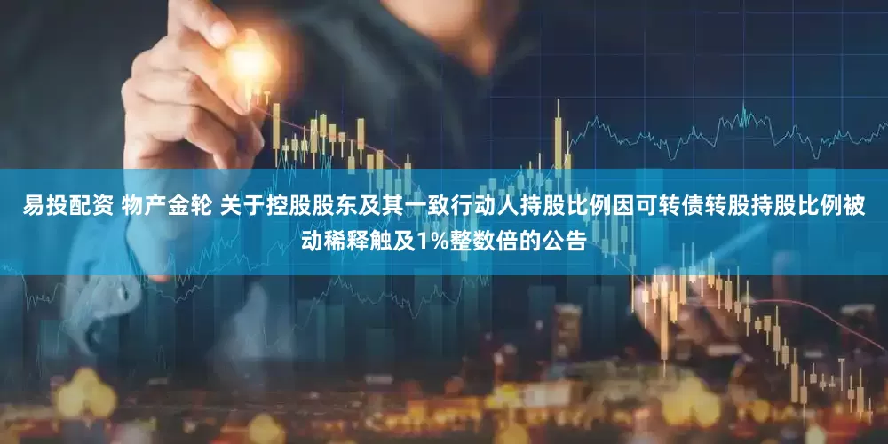 易投配资 物产金轮 关于控股股东及其一致行动人持股比例因可转债转股持股比例被动稀释触及1%整数倍的公告