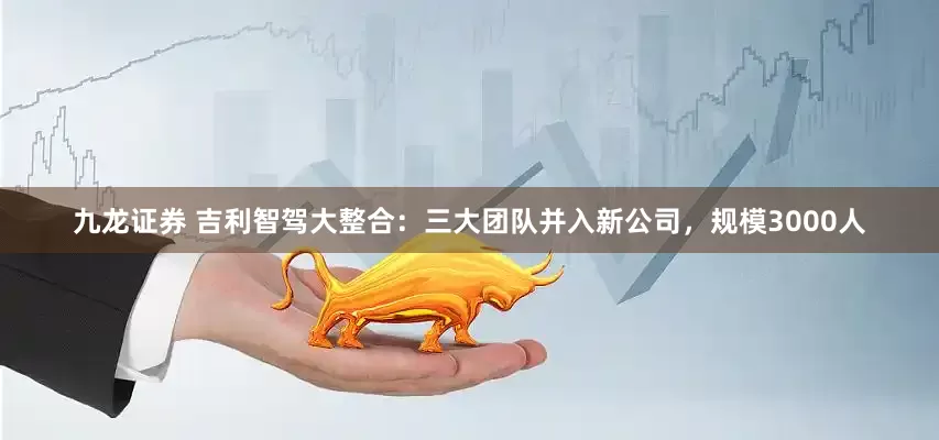 九龙证券 吉利智驾大整合：三大团队并入新公司，规模3000人