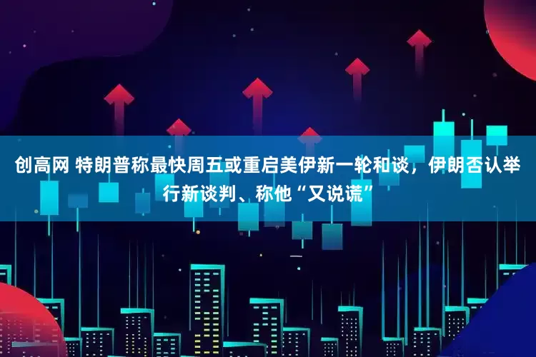 创高网 特朗普称最快周五或重启美伊新一轮和谈，伊朗否认举行新谈判、称他“又说谎”